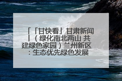 「甘快看」甘肃新闻丨（绿化南北两山 共建绿色家园）兰州新区：生态优先绿色发展 打造生态环保示范区