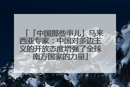 「中国那些事儿」马来西亚专家：中国对多边主义的开放态度增强了全球南方国家的力量