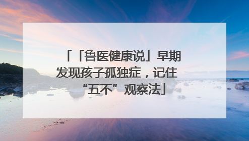 「鲁医健康说」早期发现孩子孤独症，记住“五不”观察法