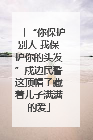 “你保护别人 我保护你的头发”戍边民警这顶帽子藏着儿子满满的爱