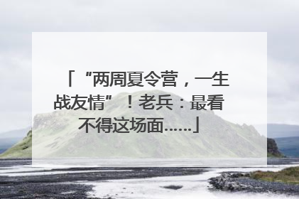 “两周夏令营，一生战友情”！老兵：最看不得这场面……