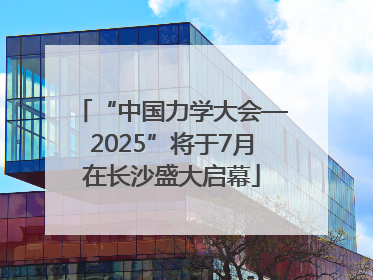 “中国力学大会—2025”将于7月在长沙盛大启幕