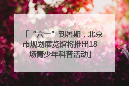 “六一”到暑期，北京市规划展览馆将推出18场青少年科普活动