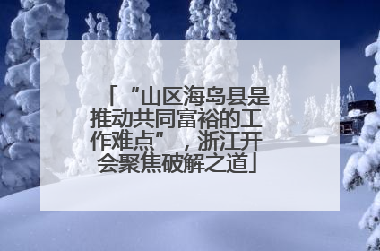 “山区海岛县是推动共同富裕的工作难点”，浙江开会聚焦破解之道