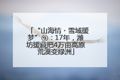 “山海情・雪域援梦”⑨：17年，潍坊援藏把4万亩高原荒漠变绿洲