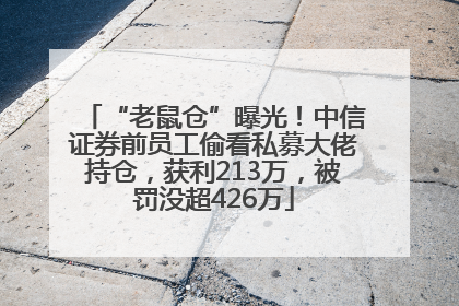 “老鼠仓”曝光！中信证券前员工偷看私募大佬持仓，获利213万，被罚没超426万