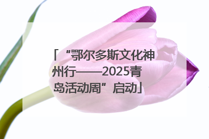“鄂尔多斯文化神州行——2025青岛活动周”启动