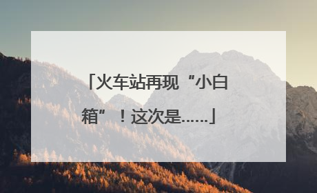 火车站再现“小白箱”！这次是……