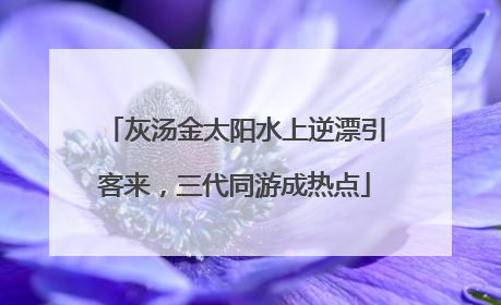灰汤金太阳水上逆漂引客来，三代同游成热点