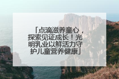 点滴滋养童心，探索见证成长！光明乳业以鲜活力守护儿童营养健康