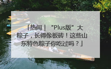 热闻｜“Plus版”大粽子，长得像板砖！这些山东特色粽子你吃过吗？