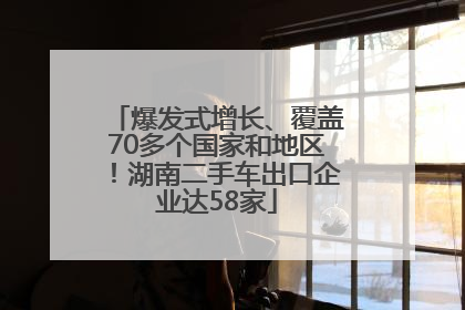爆发式增长、覆盖70多个国家和地区！湖南二手车出口企业达58家