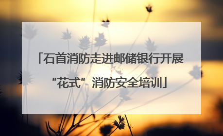 石首消防走进邮储银行开展 “花式”消防安全培训