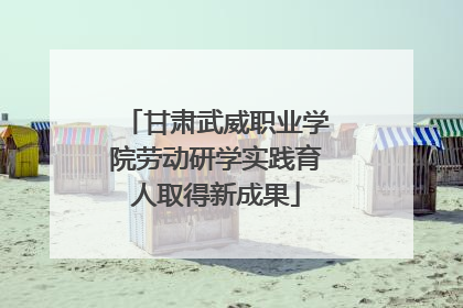 甘肃武威职业学院劳动研学实践育人取得新成果