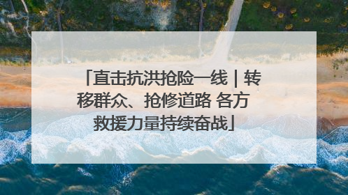 直击抗洪抢险一线｜转移群众、抢修道路 各方救援力量持续奋战