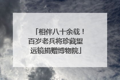 相伴八十余载！百岁老兵将珍藏望远镜捐赠博物院