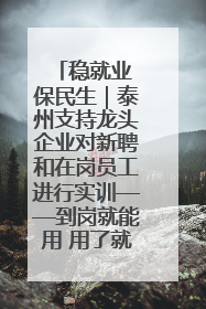 稳就业 保民生｜泰州支持龙头企业对新聘和在岗员工进行实训——到岗就能用 用了就见效
