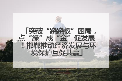 突破“跷跷板”困局，点“绿”成“金”促发展！邯郸推动经济发展与环境保护互促共赢