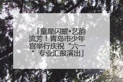 童星闪耀•艺韵流芳！青岛市少年宫举行庆祝“六一”专业汇报演出