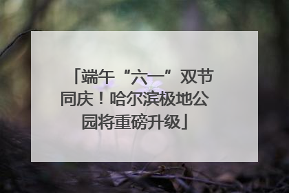 端午“六一”双节同庆！哈尔滨极地公园将重磅升级