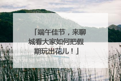 端午佳节，来聊城看大家如何把假期玩出花儿！