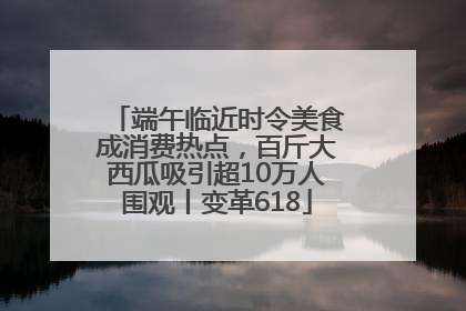 端午临近时令美食成消费热点，百斤大西瓜吸引超10万人围观丨变革618