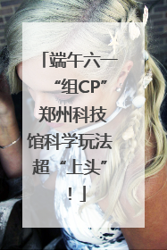 端午六一“组CP” 郑州科技馆科学玩法超“上头”！