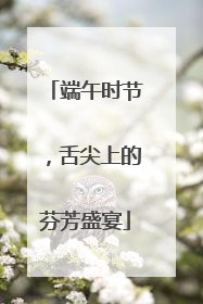 端午时节，舌尖上的芬芳盛宴