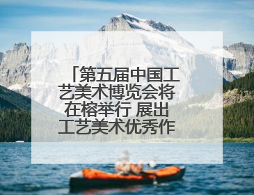 第五届中国工艺美术博览会将在榕举行 展出工艺美术优秀作品12万余件