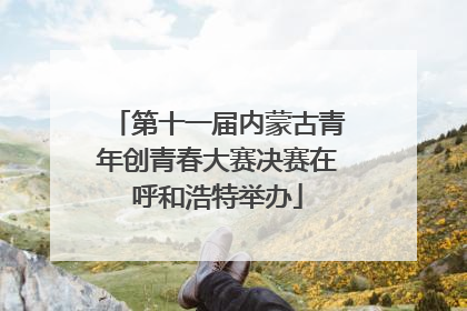 第十一届内蒙古青年创青春大赛决赛在呼和浩特举办