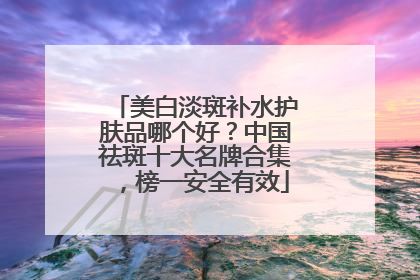 美白淡斑补水护肤品哪个好？中国祛斑十大名牌合集，榜一安全有效