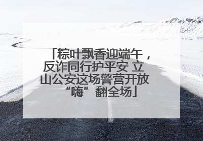 粽叶飘香迎端午，反诈同行护平安 立山公安这场警营开放“嗨”翻全场