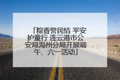 粽香警民情 平安护童行 连云港市公安局海州分局开展端午、六一活动