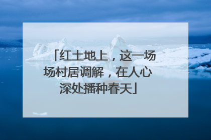 红土地上，这一场场村居调解，在人心深处播种春天
