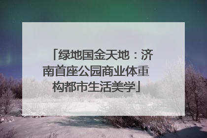 绿地国金天地：济南首座公园商业体重构都市生活美学