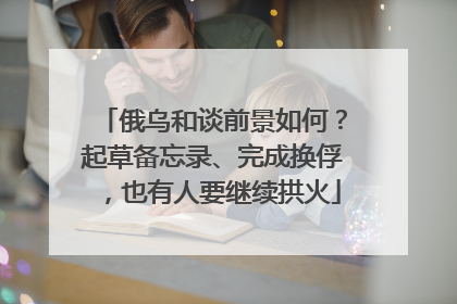 俄乌和谈前景如何？起草备忘录、完成换俘，也有人要继续拱火