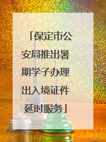 保定市公安局推出暑期学子办理出入境证件延时服务