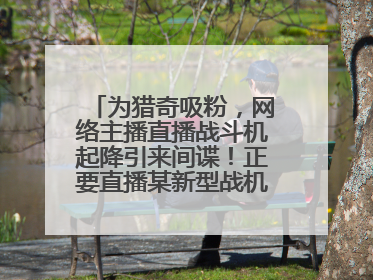 为猎奇吸粉，网络主播直播战斗机起降引来间谍！正要直播某新型战机试飞时……