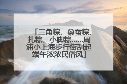三角粽、桑蚕粽、扎粽、小脚粽……周浦小上海步行街刮起端午浓浓民俗风