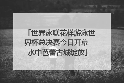 世界泳联花样游泳世界杯总决赛今日开幕 水中芭蕾古城绽放