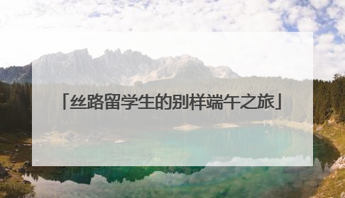 丝路留学生的别样端午之旅