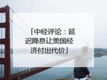 中经评论：延迟降息让美国经济付出代价