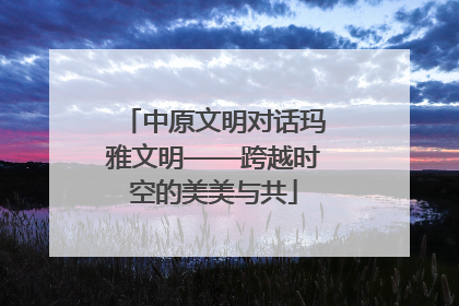 中原文明对话玛雅文明——跨越时空的美美与共