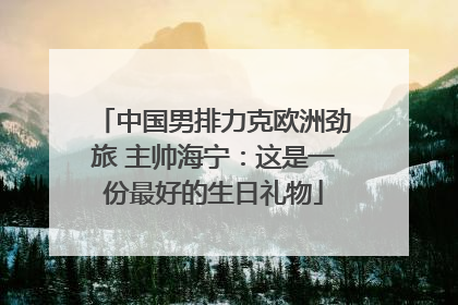 中国男排力克欧洲劲旅 主帅海宁：这是一份最好的生日礼物