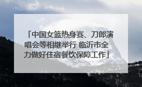 中国女篮热身赛、刀郎演唱会等相继举行 临沂市全力做好住宿餐饮保障工作