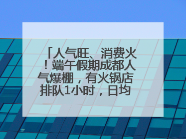 人气旺、消费火！端午假期成都人气爆棚，有火锅店排队1小时，日均接待三四千人