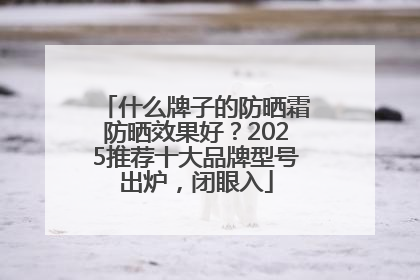 什么牌子的防晒霜防晒效果好？2025推荐十大品牌型号出炉，闭眼入