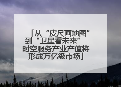 从“皮尺画地图”到“卫星看未来” 时空服务产业产值将形成万亿级市场