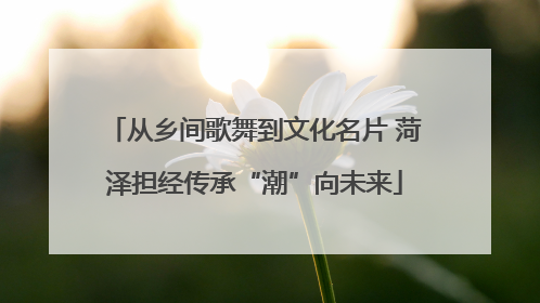 从乡间歌舞到文化名片 菏泽担经传承“潮”向未来