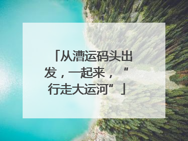 从漕运码头出发，一起来，“行走大运河”